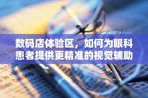 数码店体验区，如何为眼科患者提供更精准的视觉辅助设备体验？