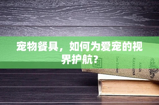 宠物餐具，如何为爱宠的视界护航？