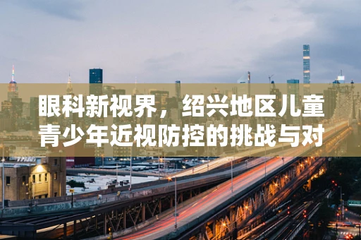 眼科新视界，绍兴地区儿童青少年近视防控的挑战与对策