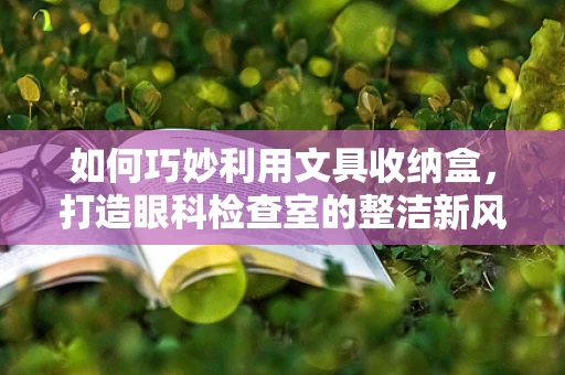 如何巧妙利用文具收纳盒，打造眼科检查室的整洁新风尚？