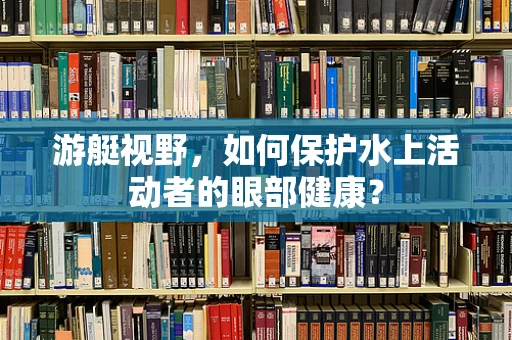 游艇视野，如何保护水上活动者的眼部健康？