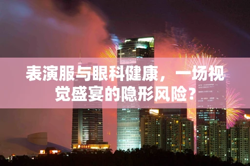表演服与眼科健康，一场视觉盛宴的隐形风险？