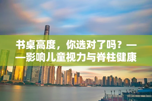 书桌高度，你选对了吗？——影响儿童视力与脊柱健康的隐形因素