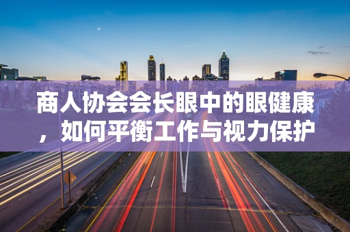 商人协会会长眼中的眼健康，如何平衡工作与视力保护？