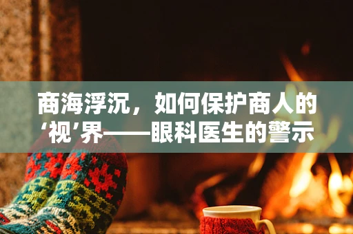 商海浮沉，如何保护商人的‘视’界——眼科医生的警示