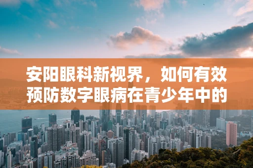 安阳眼科新视界，如何有效预防数字眼病在青少年中的蔓延？