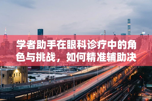 学者助手在眼科诊疗中的角色与挑战，如何精准辅助决策？