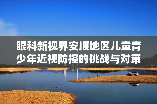 眼科新视界安顺地区儿童青少年近视防控的挑战与对策