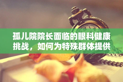 孤儿院院长面临的眼科健康挑战，如何为特殊群体提供有效视力关怀？
