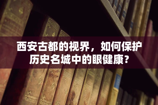 西安古都的视界，如何保护历史名城中的眼健康？