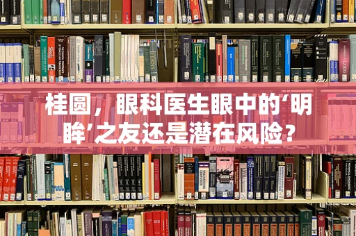 桂圆，眼科医生眼中的‘明眸’之友还是潜在风险？