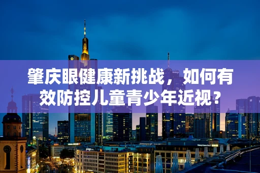 肇庆眼健康新挑战，如何有效防控儿童青少年近视？