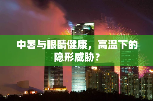 中暑与眼睛健康，高温下的隐形威胁？