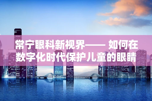 常宁眼科新视界—— 如何在数字化时代保护儿童的眼睛免受蓝光伤害？