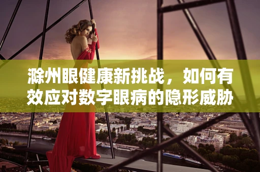 滁州眼健康新挑战，如何有效应对数字眼病的隐形威胁？