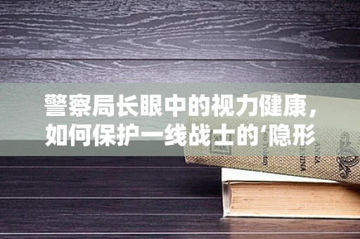 警察局长眼中的视力健康，如何保护一线战士的‘隐形战衣’？