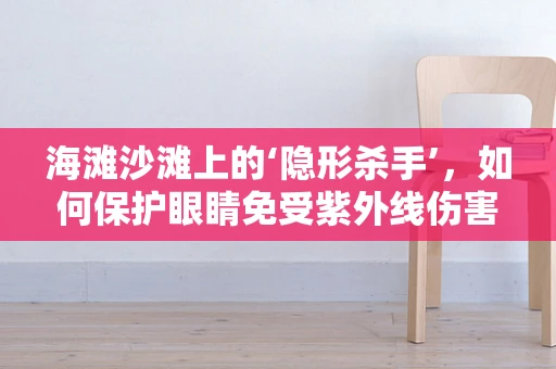 海滩沙滩上的‘隐形杀手’，如何保护眼睛免受紫外线伤害？