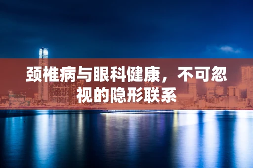 颈椎病与眼科健康，不可忽视的隐形联系