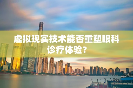 虚拟现实技术能否重塑眼科诊疗体验？