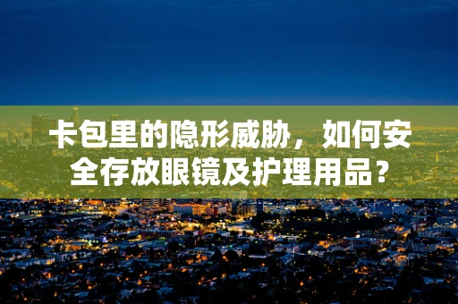 卡包里的隐形威胁，如何安全存放眼镜及护理用品？