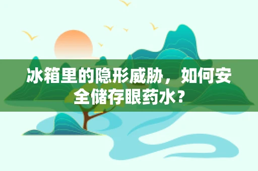 冰箱里的隐形威胁，如何安全储存眼药水？