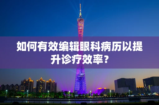 如何有效编辑眼科病历以提升诊疗效率？
