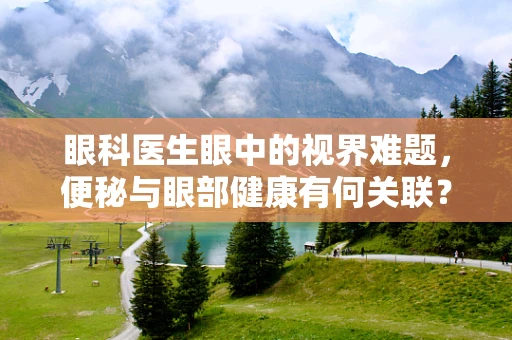 眼科医生眼中的视界难题，便秘与眼部健康有何关联？
