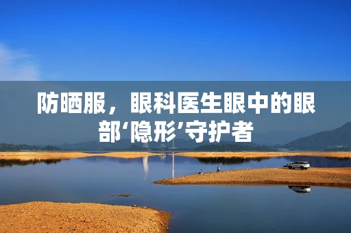 防晒服，眼科医生眼中的眼部‘隐形’守护者