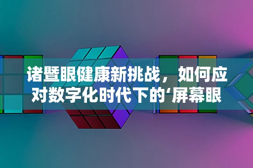 诸暨眼健康新挑战，如何应对数字化时代下的‘屏幕眼’？