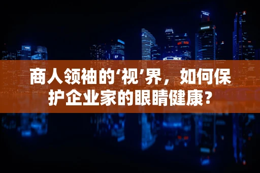 商人领袖的‘视’界，如何保护企业家的眼睛健康？