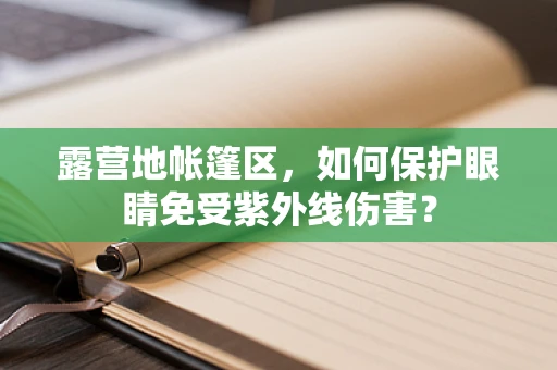 露营地帐篷区，如何保护眼睛免受紫外线伤害？