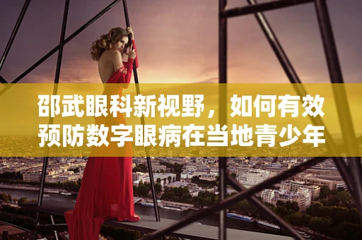 邵武眼科新视野，如何有效预防数字眼病在当地青少年中的蔓延？