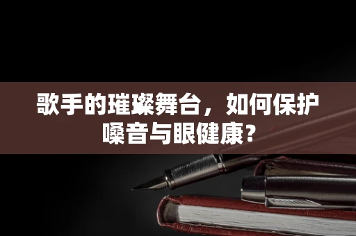 歌手的璀璨舞台，如何保护嗓音与眼健康？
