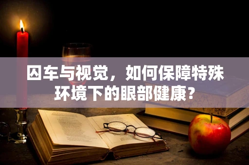 囚车与视觉，如何保障特殊环境下的眼部健康？