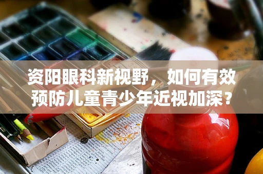 资阳眼科新视野，如何有效预防儿童青少年近视加深？