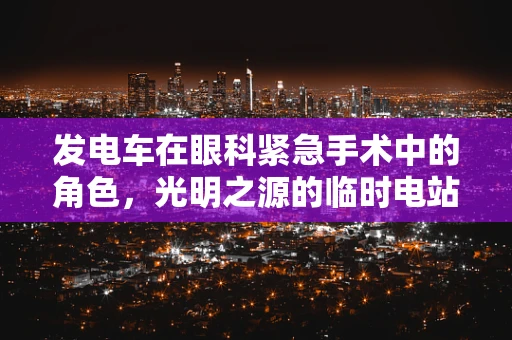 发电车在眼科紧急手术中的角色，光明之源的临时电站？
