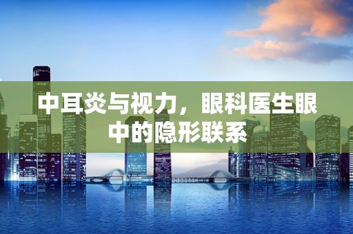中耳炎与视力，眼科医生眼中的隐形联系