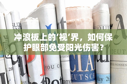 冲浪板上的‘视’界，如何保护眼部免受阳光伤害？