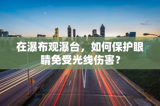在瀑布观瀑台，如何保护眼睛免受光线伤害？