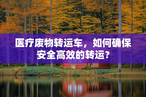 医疗废物转运车，如何确保安全高效的转运？
