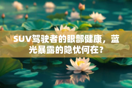 SUV驾驶者的眼部健康，蓝光暴露的隐忧何在？