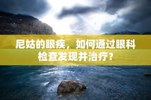 尼姑的眼疾，如何通过眼科检查发现并治疗？