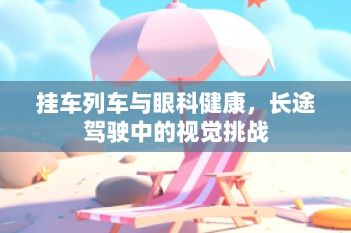 挂车列车与眼科健康，长途驾驶中的视觉挑战