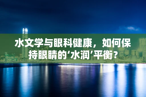 水文学与眼科健康，如何保持眼睛的‘水润’平衡？