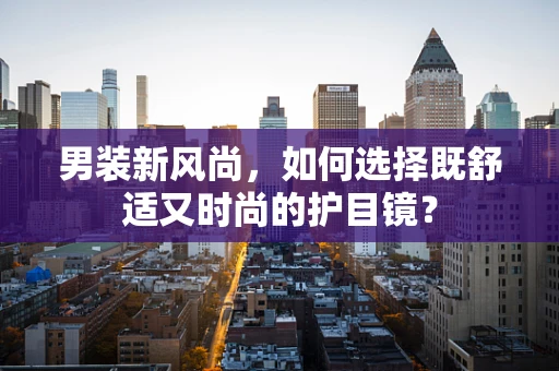 男装新风尚，如何选择既舒适又时尚的护目镜？