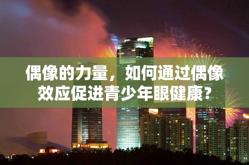 偶像的力量，如何通过偶像效应促进青少年眼健康？