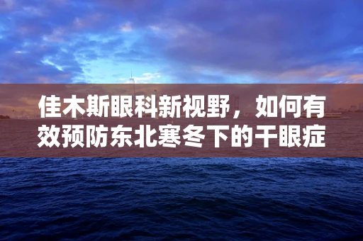 佳木斯眼科新视野，如何有效预防东北寒冬下的干眼症？