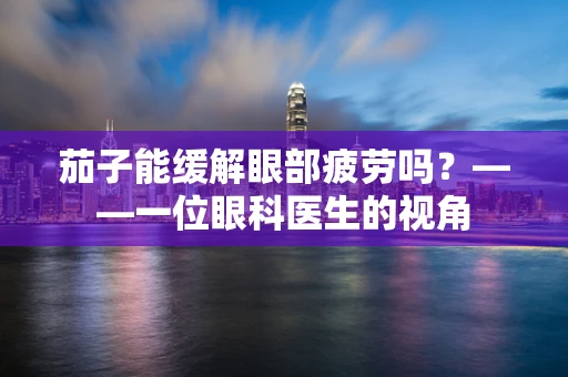 茄子能缓解眼部疲劳吗？——一位眼科医生的视角