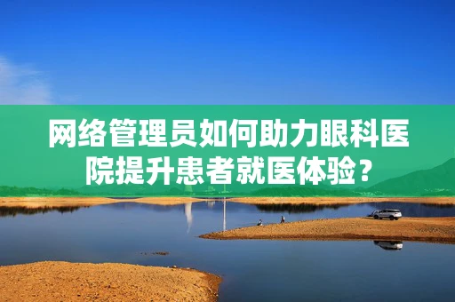 网络管理员如何助力眼科医院提升患者就医体验？