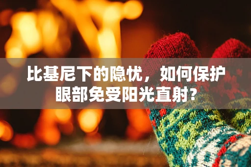 比基尼下的隐忧，如何保护眼部免受阳光直射？